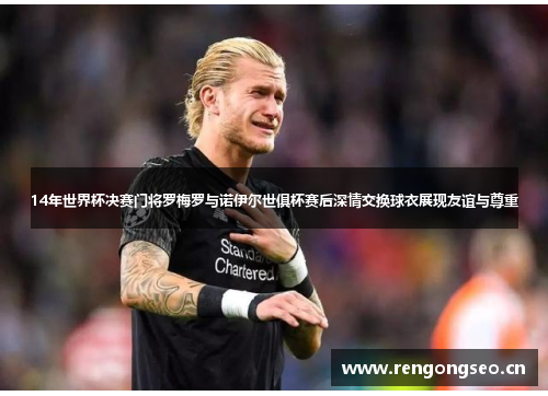 14年世界杯决赛门将罗梅罗与诺伊尔世俱杯赛后深情交换球衣展现友谊与尊重